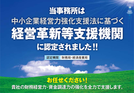 当事務所は中小企業経営力強化支援法に基づく経営革新等支援機関に認定されました!! 認定機関:財務省・経済産業局 お任せ下さい!貴社の財務経営力・資金調達力の強化を全力で支援します。 当事務所は中小企業経営力強化支援法に基づく経営革新等支援機関に認定されました!! 認定機関:財務省・経済産業局 お任せ下さい!貴社の財務経営力・資金調達力の強化を全力で支援します。