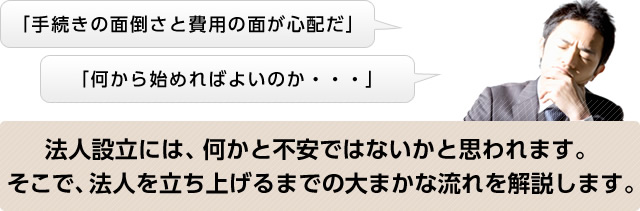 「手続きの面倒さと費用の面が心配だ」「何から始めればよいのか……」　法人設立には、何かと不安ではないかと思われます。そこで、法人を立ち上げるまでの大まかな流れを解説します。