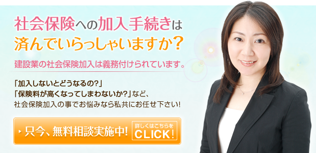 社会保険への加入手続きは済んでいらっしゃいますか？　建設業の社会保険加入は義務づけられています。「加入しないとどうなるの？」「保険料が高くなってしまわないか？」など、社会保険加入の事でお悩みなら私共にお任せ下さい！！　ただいま、無料相談実施中！詳しくはこちらをCLICK！