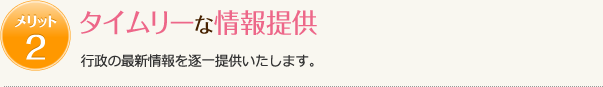 メリット2　タイムリーな情報提供　行政の最新情報を逐一提供いたします。