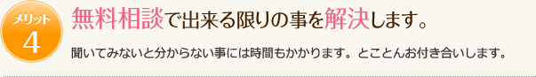 メリット4　無料相談で出来る限りのことを解決します。　聞いてみないと分からない事には時間もかかります。とことんお付き合いします。